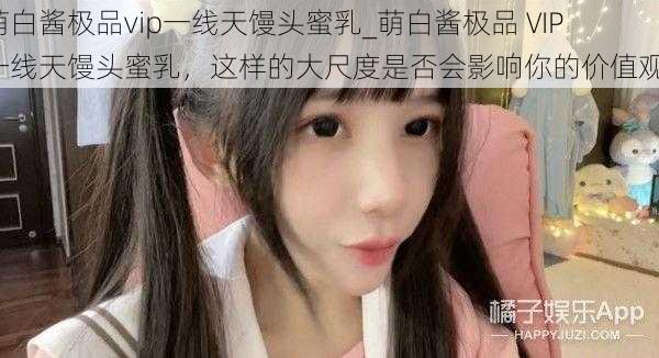 萌白酱极品vip一线天馒头蜜乳_萌白酱极品 VIP 一线天馒头蜜乳,这样的大尺度是否会影响你的价值观?
