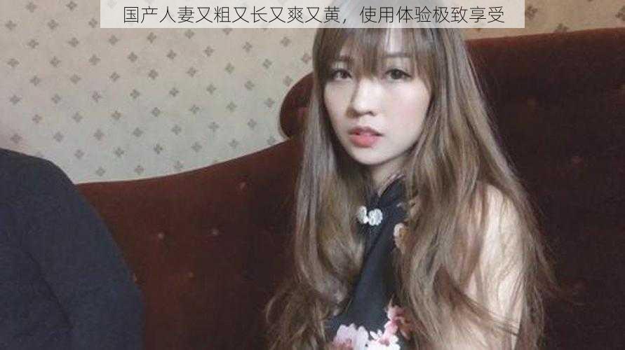 国产人妻又粗又长又爽又黄,使用体验极致享受