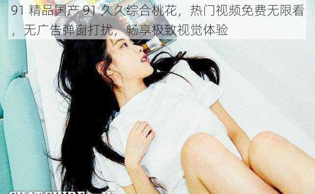 91 精品国产 91 久久综合桃花,热门视频免费无限看,无广告弹窗打扰,畅享极致视觉体验