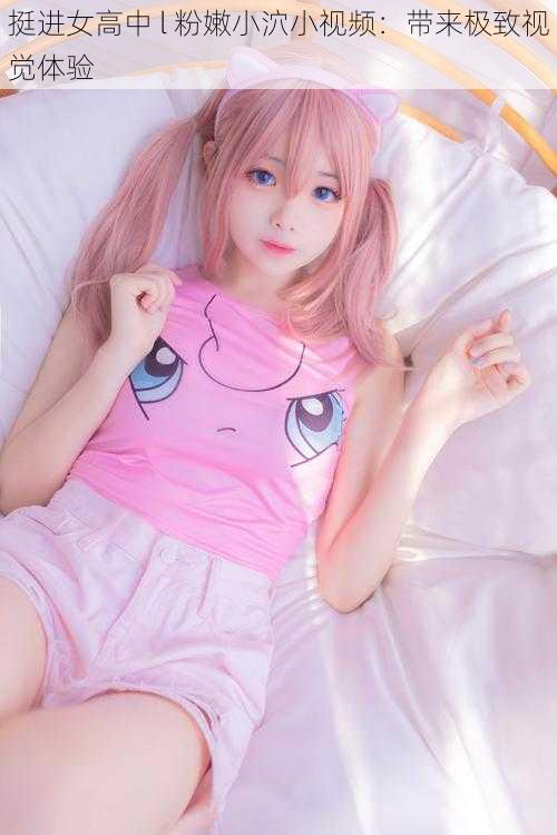 挺进女高中 l 粉嫩小泬小视频:带来极致视觉体验
