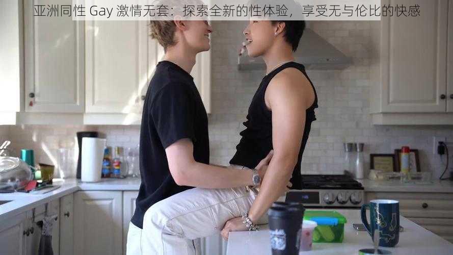 亚洲同性 Gay 激情无套:探索全新的性体验,享受无与伦比的快感