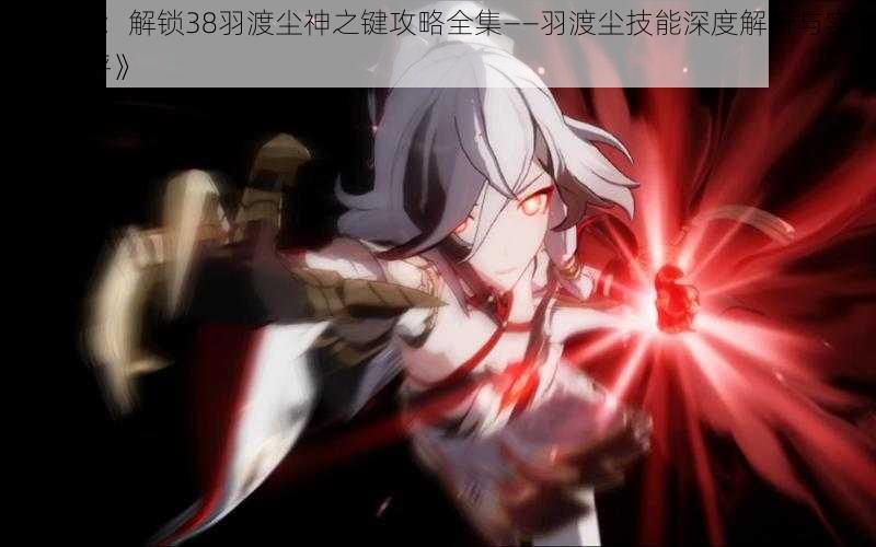 《崩坏3:解锁38羽渡尘神之键攻略全集——羽渡尘技能深度解析与实战运用点评》