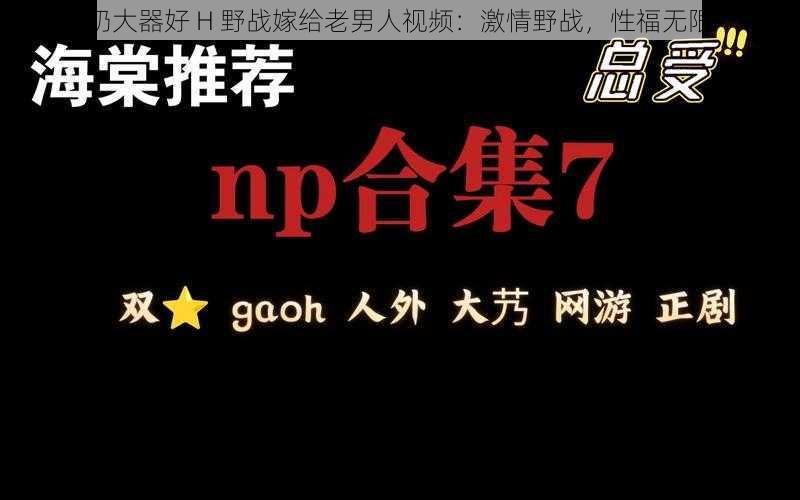 奶大器好 H 野战嫁给老男人视频:激情野战,性福无限