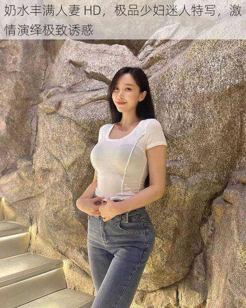 奶水丰满人妻 HD,极品少妇迷人特写,激情演绎极致诱惑