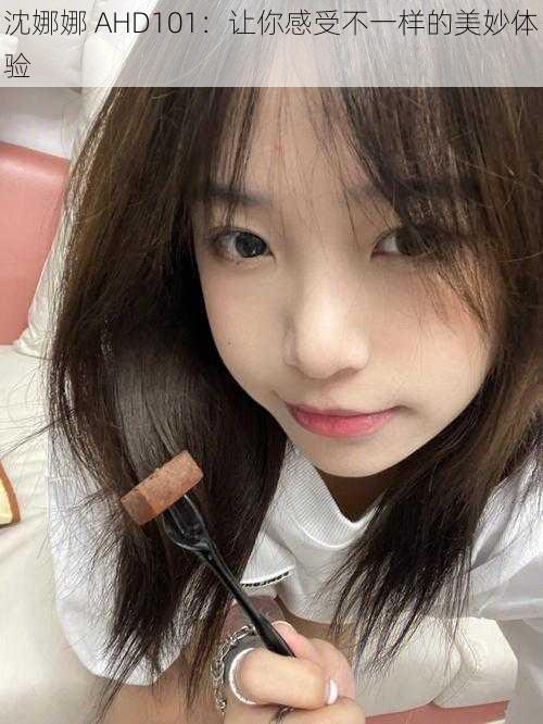 沈娜娜 AHD101:让你感受不一样的美妙体验