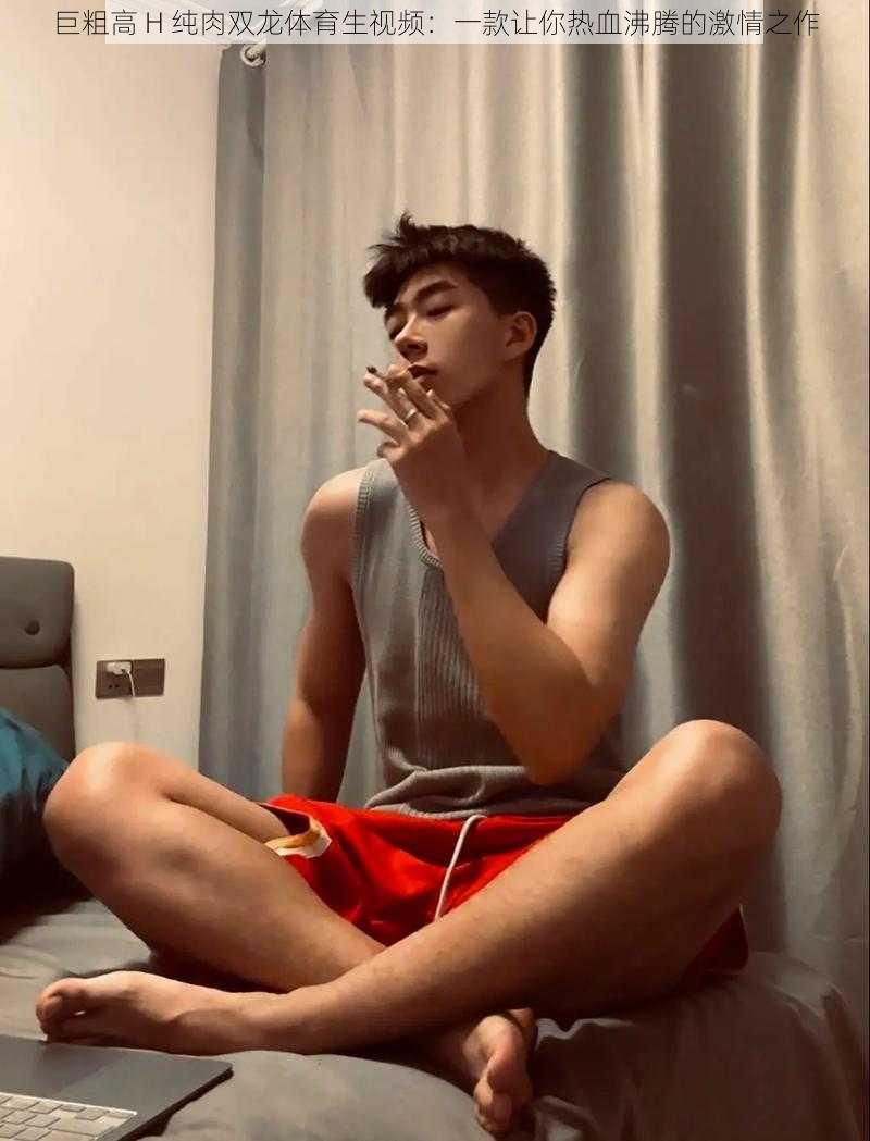 巨粗高 H 纯肉双龙体育生视频:一款让你热血沸腾的激情之作