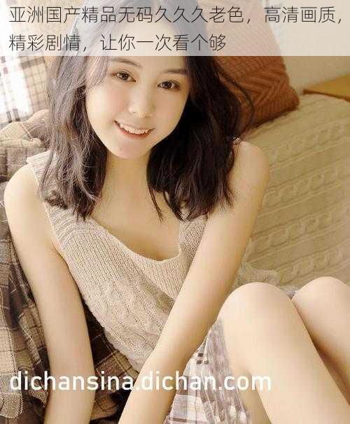 亚洲国产精品无码久久久老色,高清画质,精彩剧情,让你一次看个够