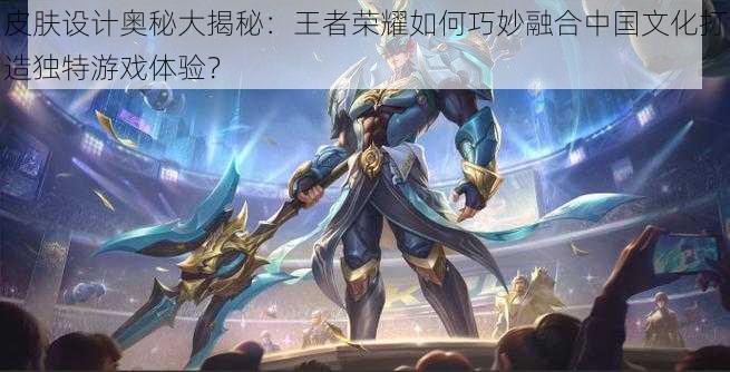 皮肤设计奥秘大揭秘:王者荣耀如何巧妙融合中国文化打造独特游戏体验?