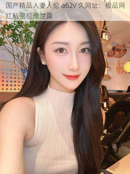 国产精品人妻人伦 a62v 久网址:极品网红私密视频泄露