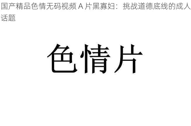 国产精品色情无码视频 A 片黑寡妇:挑战道德底线的成人话题