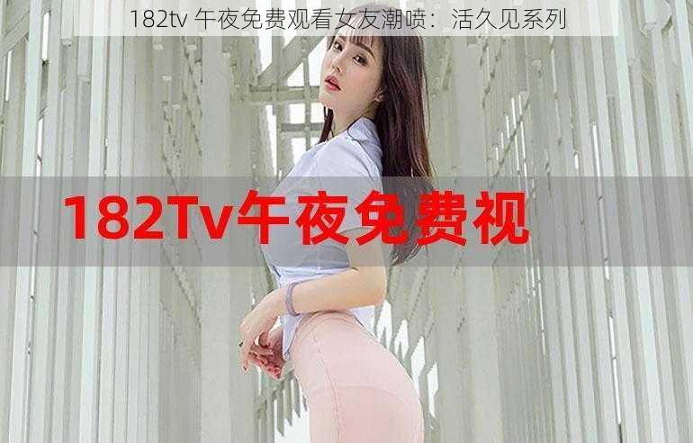 182tv 午夜免费观看女友潮喷:活久见系列