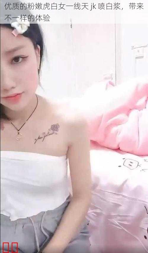 优质的粉嫩虎白女一线天 jk 喷白浆,带来不一样的体验