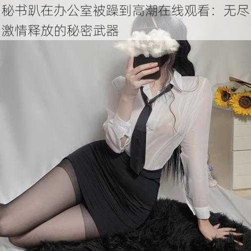 秘书趴在办公室被躁到高潮在线观看:无尽激情释放的秘密武器