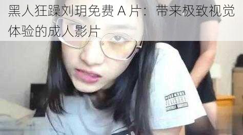 黑人狂躁刘玥免费 A 片:带来极致视觉体验的成人影片