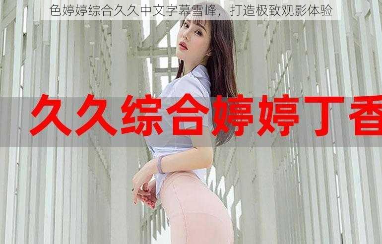 色婷婷综合久久中文字幕雪峰,打造极致观影体验