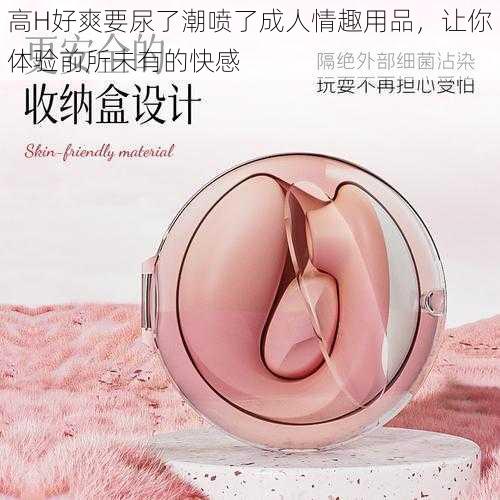 高H好爽要尿了潮喷了成人情趣用品,让你体验前所未有的快感