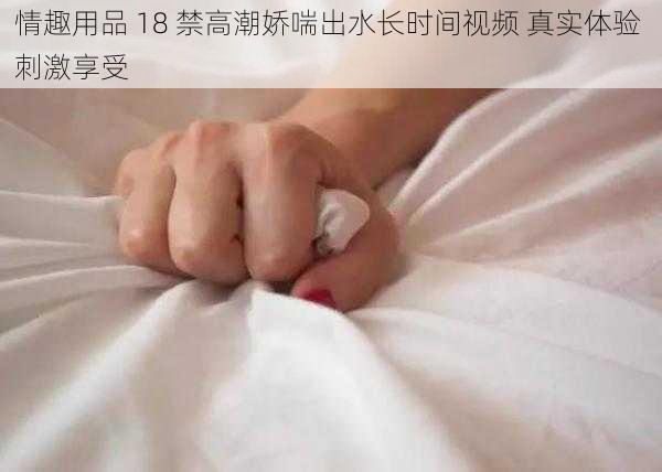 情趣用品 18 禁高潮娇喘出水长时间视频 真实体验 刺激享受