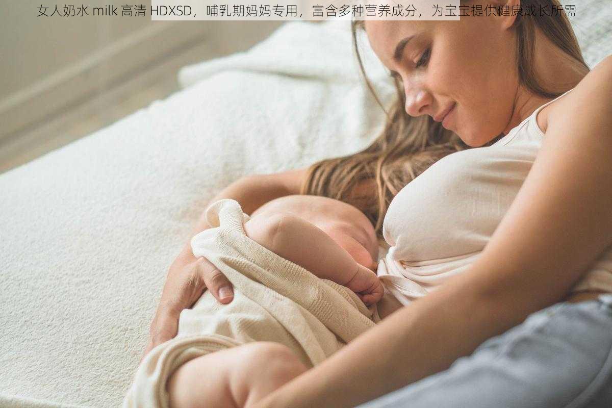 女人奶水 milk 高清 HDXSD,哺乳期妈妈专用,富含多种营养成分,为宝宝提供健康成长所需