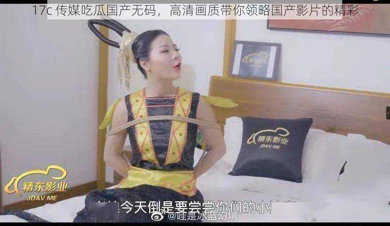 17c 传媒吃瓜国产无码,高清画质带你领略国产影片的精彩