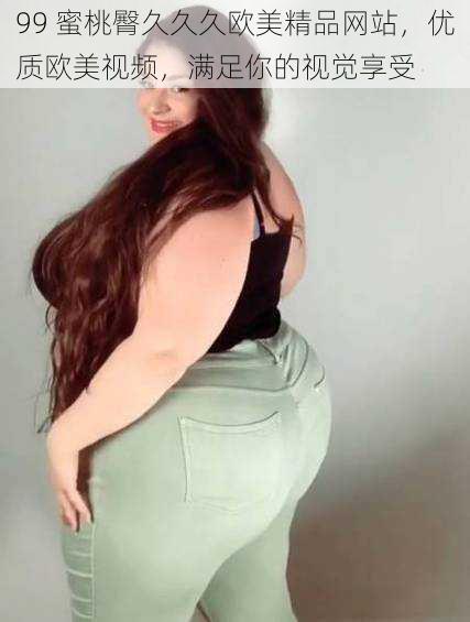 99 蜜桃臀久久久欧美精品网站,优质欧美视频,满足你的视觉享受