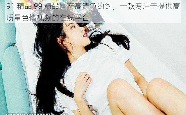 91 精品 99 精品国产高清色约约,一款专注于提供高质量色情视频的在线平台
