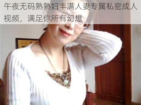 午夜无码熟熟妇丰满人妻专属私密成人视频,满足你所有幻想
