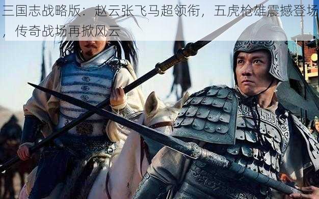 三国志战略版:赵云张飞马超领衔,五虎枪雄震撼登场,传奇战场再掀风云