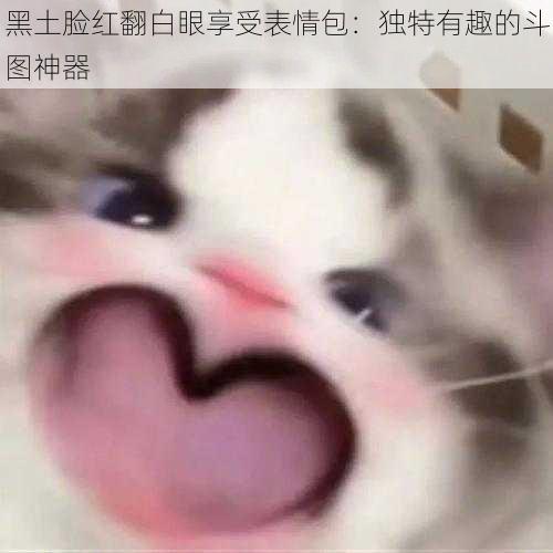 黑土脸红翻白眼享受表情包:独特有趣的斗图神器