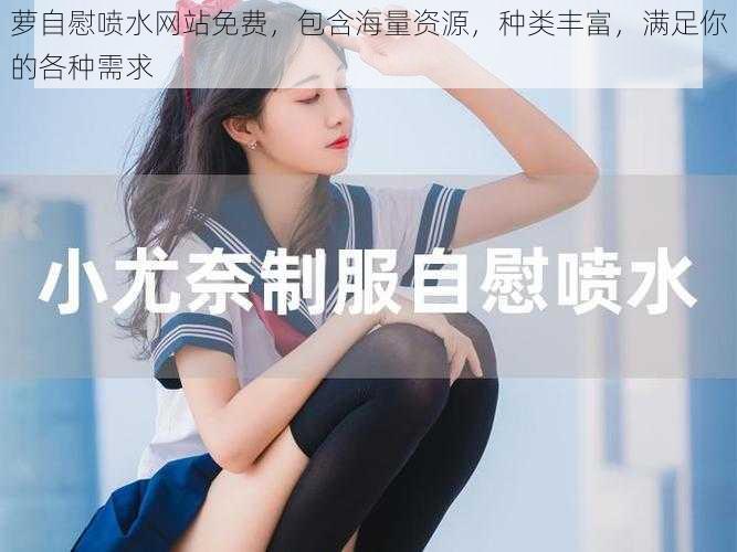 萝自慰喷水网站免费,包含海量资源,种类丰富,满足你的各种需求