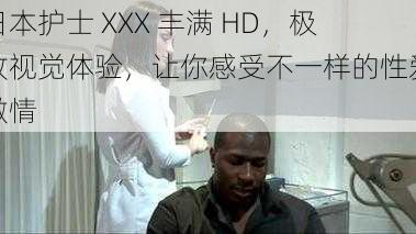 日本护士 XXX 丰满 HD,极致视觉体验,让你感受不一样的性爱激情