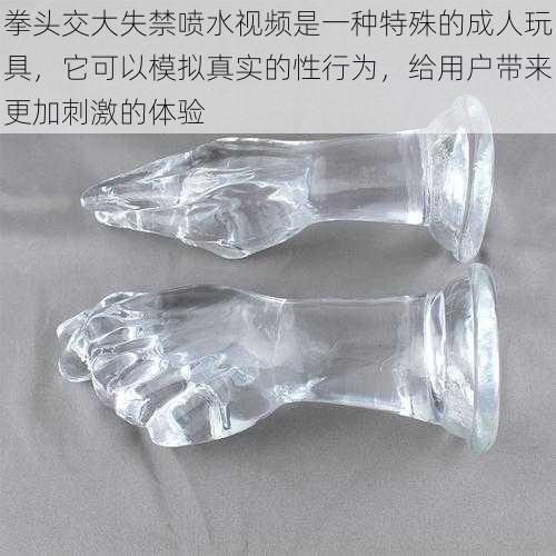 拳头交大失禁喷水视频是一种特殊的成人玩具,它可以模拟真实的性行为,给用户带来更加刺激的体验