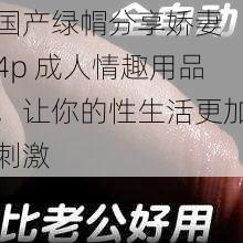 国产绿㡌分享娇妻 4p 成人情趣用品,让你的性生活更加刺激