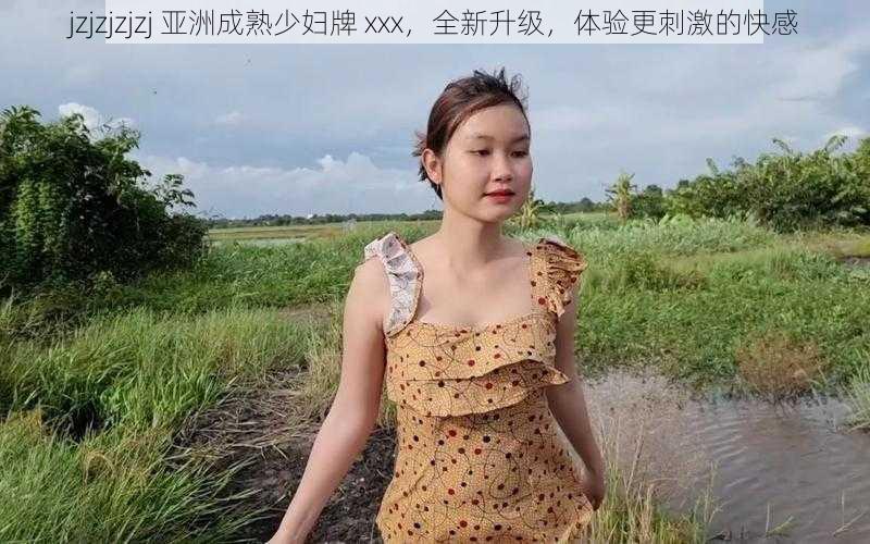 jzjzjzjzj 亚洲成熟少妇牌 xxx,全新升级,体验更刺激的快感