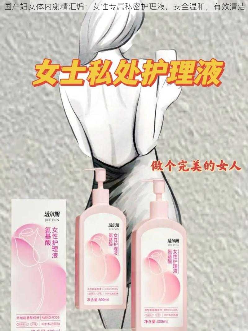 国产妇女体内㓔精汇编:女性专属私密护理液,安全温和,有效清洁