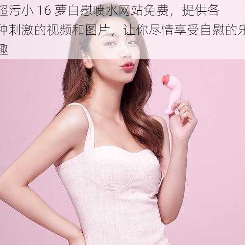 超污小 16 萝自慰喷水网站免费,提供各种刺激的视频和图片,让你尽情享受自慰的乐趣