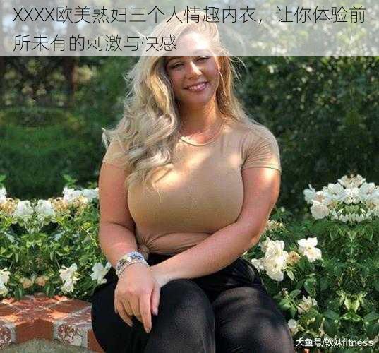 XXXX欧美熟妇三个人情趣内衣,让你体验前所未有的刺激与快感