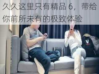 久久这里只有精品 6,带给你前所未有的极致体验