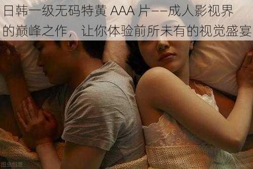 日韩一级无码特黄 AAA 片——成人影视界的巅峰之作,让你体验前所未有的视觉盛宴