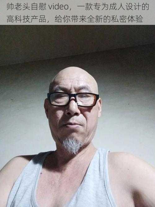 帅老头自慰 video,一款专为成人设计的高科技产品,给你带来全新的私密体验