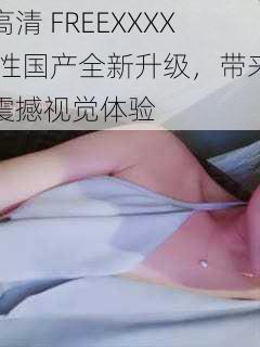 高清 FREEXXXX 性国产全新升级,带来震撼视觉体验