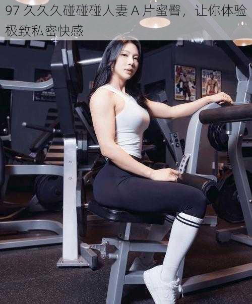 97 久久久碰碰碰人妻 A 片蜜臀,让你体验极致私密快感