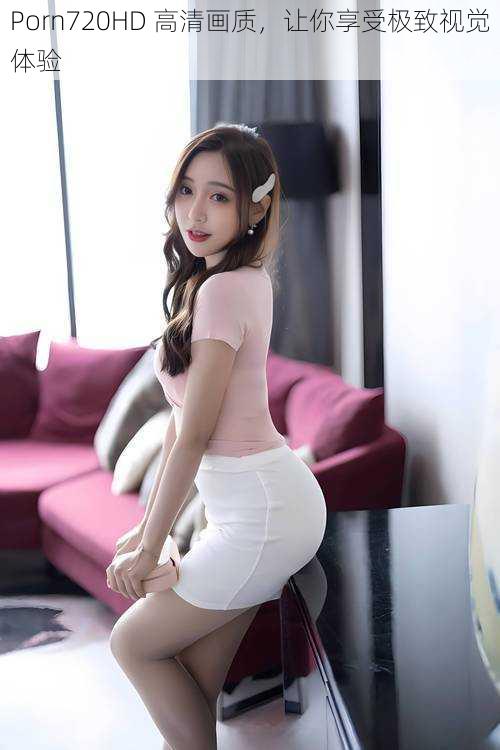Porn720HD 高清画质,让你享受极致视觉体验