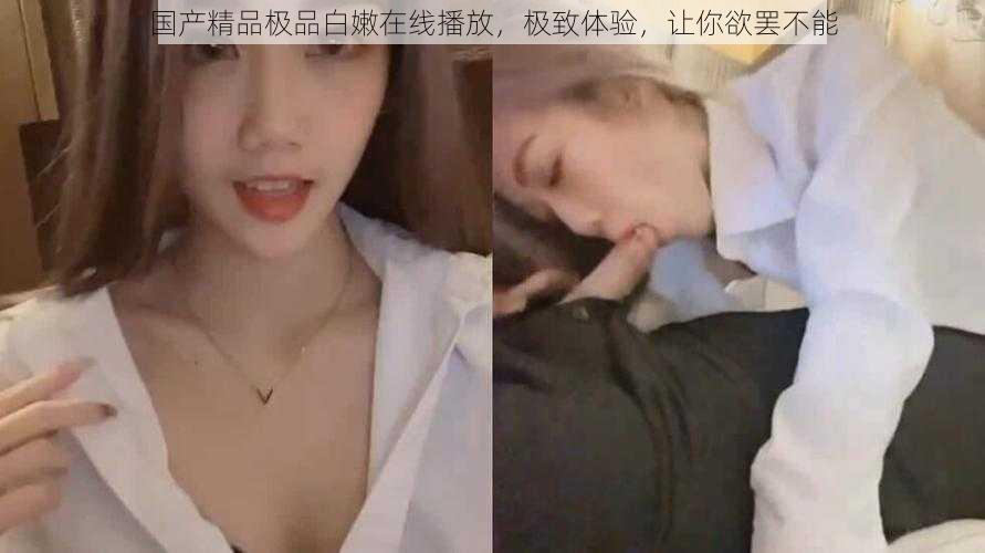 国产精品极品白嫩在线播放,极致体验,让你欲罢不能