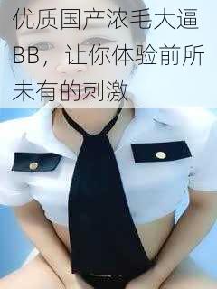 优质国产浓毛大逼 BB,让你体验前所未有的刺激