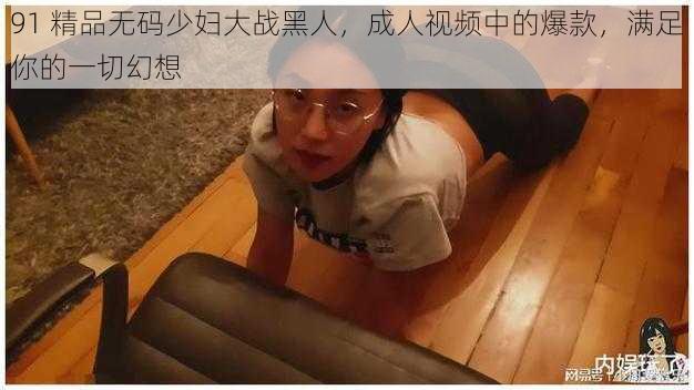 91 精品无码少妇大战黑人,成人视频中的爆款,满足你的一切幻想