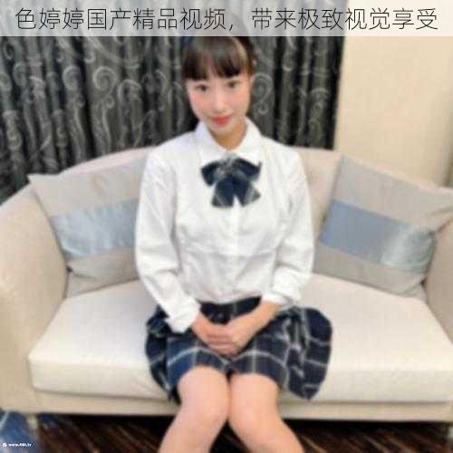 色婷婷国产精品视频,带来极致视觉享受