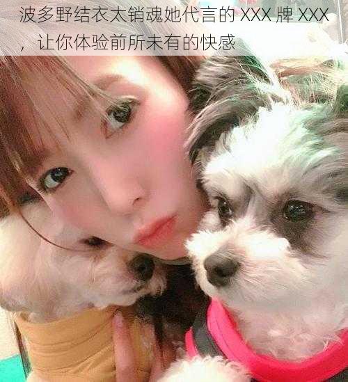 波多野结衣太销魂她代言的 XXX 牌 XXX,让你体验前所未有的快感