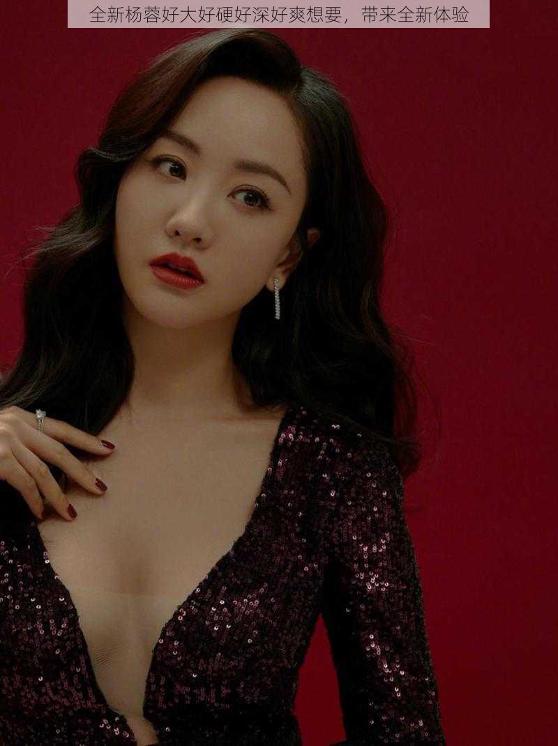全新杨蓉好大好硬好深好爽想要,带来全新体验