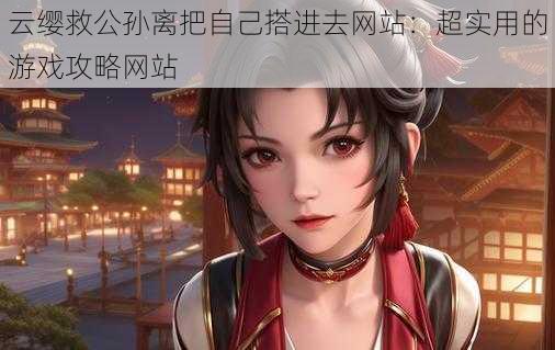 云缨救公孙离把自己搭进去网站:超实用的游戏攻略网站