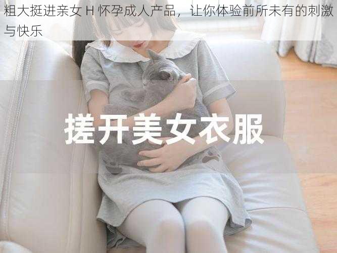 粗大挺进亲女 H 怀孕成人产品，让你体验前所未有的刺激与快乐